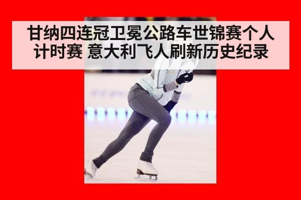 甘纳四连冠卫冕公路车世锦赛个人计时赛 意大利飞人刷新历史纪录